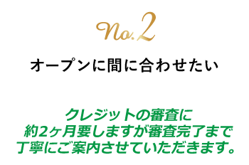 no.2 オープンに間に合わせたい　クレジットの審査に約2ヶ月要しますが審査完了までに丁寧にご案内させていただきます