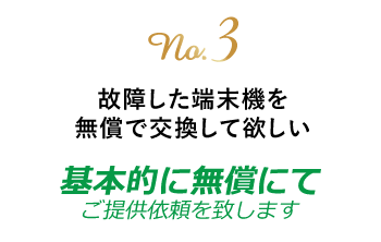 no.3 故障した端末機を無償交換して欲しい　基本的に無償にてご提供依頼致します